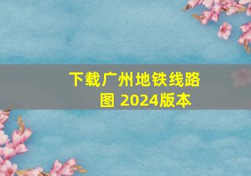 下载广州地铁线路图 2024版本